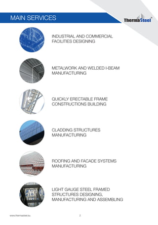 2www.thermasteel.еu
INDUSTRIAL AND COMMERCIAL
FACILITIES DESIGNING
METALWORK AND WELDED I-BEAM
MANUFACTURING
QUICKLY ERECTABLE FRAME
CONSTRUCTIONS BUILDING
CLADDING STRUCTURES
MANUFACTURING
ROOFING AND FACADE SYSTEMS
MANUFACTURING
LIGHT GAUGE STEEL FRAMED
STRUCTURES DESIGNING,
MANUFACTURING AND ASSEMBLING
MAIN SERVICES
 