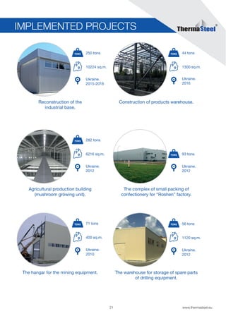 21 www.thermasteel.еu
Construction of products warehouse.
1300 sq.m.
Ukraine.
2016
44 tons
Agricultural production building
(mushroom growing unit).
6216 sq.m.
Ukraine.
2012
282 tons
Reconstruction of the
industrial base.
10224 sq.m.
Ukraine.
2015-2016
250 tons
IMPLEMENTED PROJECTS
The warehouse for storage of spare parts
of drilling equipment.
1120 sq.m.
Ukraine.
2012
56 tons
The hangar for the mining equipment.
400 sq.m.
Ukraine.
2010
71 tons
The complex of small packing of
confectionery for “Roshen” factory.
Ukraine.
2012
93 tons
 