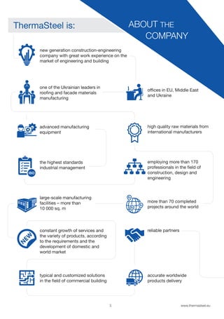 3 www.thermasteel.еu
more than 70 completed
projects around the world
reliable partners
accurate worldwide
products delivery
ABOUT THE
COMPANY
ThermaSteel is:
new generation construction-engineering
company with great work experience on the
market of engineering and building
one of the Ukrainian leaders in
roofing and facade materials
manufacturing
advanced manufacturing
equipment
the highest standards
industrial management
large-scale manufacturing
facilities – more than
10 000 sq. m
constant growth of services and
the variety of products, according
to the requirements and the
development of domestic and
world market
typical and customized solutions
in the field of commercial building
high quality raw materials from
international manufacturers
offices in EU, Middle East
and Ukraine
employing more than 170
professionals in the field of
construction, design and
engineering
 