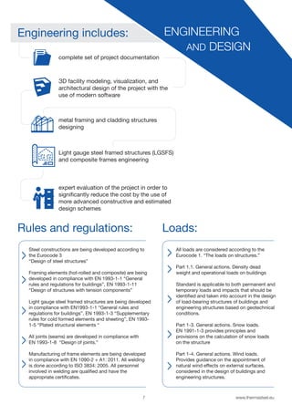 7 www.thermasteel.еu
ENGINEERING
AND DESIGN
Engineering includes:
Rules and regulations: Loads:
complete set of project documentation
ЗD facility modeling, visualization, and
architectural design of the project with the
use of modern software
metal framing and cladding structures
designing
Light gauge steel framed structures (LGSFS)
and composite frames engineering
expert evaluation of the project in order to
significantly reduce the cost by the use of
more advanced constructive and estimated
design schemes
Steel constructions are being developed according to
the Eurocode 3
“Design of steel structures”
Framing elements (hot-rolled and composite) are being
developed in compliance with EN 1993-1-1 “General
rules and regulations for buildings”, EN 1993-1-11
“Design of structures with tension components”
Light gauge steel framed structures are being developed
in compliance with EN1993-1-1 “General rules and
regulations for buildings”, EN 1993-1-3 “Supplementary
rules for cold formed elements and sheeting”, EN 1993-
1-5 “Plated structural elements “
All joints (seams) are developed in compliance with
EN 1993-1-8 “Design of joints.”
Manufacturing of frame elements are being developed
in compliance with EN 1090-2 + A1: 2011. All welding
is done according to ISO 3834: 2005. All personnel
involved in welding are qualified and have the
appropriate certificates.
All loads are considered according to the
Eurocode 1. “The loads on structures.”
Part 1.1. General actions. Density dead
weight and operational loads on buildings
Standard is applicable to both permanent and
temporary loads and impacts that should be
identified and taken into account in the design
of load-bearing structures of buildings and
engineering structures based on geotechnical
conditions.
Part 1-3. General actions. Snow loads.
EN 1991-1-3 provides principles and
provisions on the calculation of snow loads
on the structure
Part 1-4. General actions. Wind loads.
Provides guidance on the appointment of
natural wind effects on external surfaces,
considered in the design of buildings and
engineering structures.
 