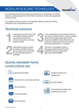 8www.thermasteel.еu
MODULAR BUILDING TECHNOLOGY
Technical solutions
Quickly erectable frame
constructions are:
1 3
2 4
As a load-bearing and self-supporting constructions a combination of welded
I-beams, building assortment of hot rolled materials as well as light gauge steel
framing is used.
As a cladding structure ready-to-use sandwich panels, facade and roofing
materials of own manufacture are used.
Load bearing columns and joists
are made of welded I-beams
using bolted connections,
roof and wall purlins are made
of bent channel
Agricultural facilities
Industrial and commercial premises
Service stations
Industrial facilities
Sports facilities
Logistics centers and
warehouses
Aircraft hangars
Administrative buildings and
entertainment centers
In the composite frame the bearing columns
are made of welded I-beam, and as a coating
space truss of light gauge steel framed
structures (LGSFS) is used. Roof and wall
purlins for cladding structure are made of
cold rolled galvanized C-, Z-profiles.
Load bearing columns, joists
are made of welded I-beams,
roof and wall purlins are made
of cold rolled galvanized C-,
Z-profiles.
The frame is completely made of
light gauge steel framed structures
(LGSFS) made from high-quality
galvanized steel S350GD.
 