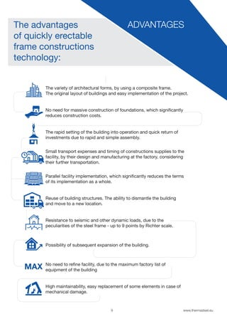 9 www.thermasteel.еu
ADVANTAGESThe advantages
of quickly erectable
frame constructions
technology:
The variety of architectural forms, by using a composite frame.
The original layout of buildings and easy implementation of the project.
No need for massive construction of foundations, which significantly
reduces construction costs.
The rapid setting of the building into operation and quick return of
investments due to rapid and simple assembly.
Small transport expenses and timing of constructions supplies to the
facility, by their design and manufacturing at the factory, considering
their further transportation.
Parallel facility implementation, which significantly reduces the terms
of its implementation as a whole.
Reuse of building structures. The ability to dismantle the building
and move to a new location.
Resistance to seismic and other dynamic loads, due to the
peculiarities of the steel frame - up to 9 points by Richter scale.
Possibility of subsequent expansion of the building.
No need to refine facility, due to the maximum factory list of
equipment of the building
High maintainability, easy replacement of some elements in case of
mechanical damage.
 