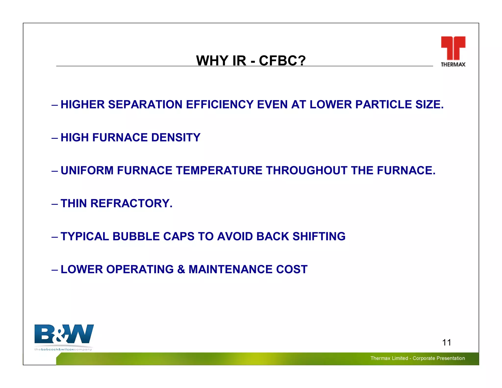 Thermax Limited – Corporate PresentationThermax Limited – Corporate Presentation
11
WHY IR - CFBC?
– HIGHER SEPARATION EFFICIENCY EVEN AT LOWER PARTICLE SIZE.
– HIGH FURNACE DENSITY
– UNIFORM FURNACE TEMPERATURE THROUGHOUT THE FURNACE.
– THIN REFRACTORY.
– TYPICAL BUBBLE CAPS TO AVOID BACK SHIFTING
– LOWER OPERATING & MAINTENANCE COST
 