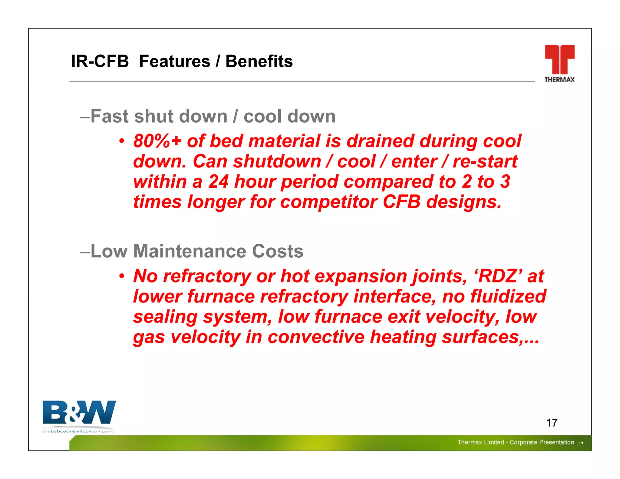 Thermax Limited – Corporate PresentationThermax Limited – Corporate Presentation
17
–Fast shut down / cool down
• 80%+ of bed material is drained during cool
down. Can shutdown / cool / enter / re-start
within a 24 hour period compared to 2 to 3
times longer for competitor CFB designs.
–Low Maintenance Costs
• No refractory or hot expansion joints, ‘RDZ’ at
lower furnace refractory interface, no fluidized
sealing system, low furnace exit velocity, low
gas velocity in convective heating surfaces,...
IR-CFB Features / Benefits
.17
 