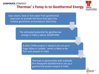 Uses steam, heat or hot water from geothermal
reservoirs to provide the force that spins the
turbine generators and produces electricity.
The estimated potential for geothermal
energy in India is about 10,000 MW.
A pilot 3 MW project is slated to be set up in
Puga Valley in Ladakh, which is likely to be
first such project in India
Thermax in partnership with Icelandic
firm Reykjavík Geothermal to set up a
geothermal power project in India.
14
Thermax’ s Foray in to Geothermal Energy
CORPORATE STRATEGY
 