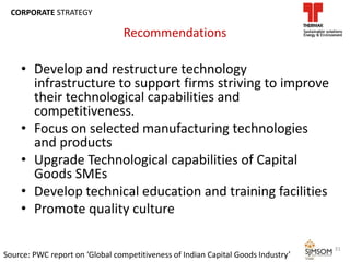 Recommendations
• Develop and restructure technology
infrastructure to support firms striving to improve
their technological capabilities and
competitiveness.
• Focus on selected manufacturing technologies
and products
• Upgrade Technological capabilities of Capital
Goods SMEs
• Develop technical education and training facilities
• Promote quality culture
Source: PWC report on ‘Global competitiveness of Indian Capital Goods Industry’
31
CORPORATE STRATEGY
 