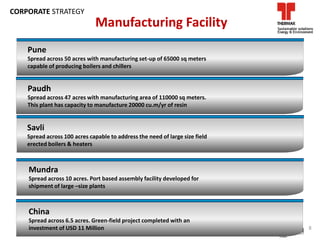 Pune
Spread across 50 acres with manufacturing set-up of 65000 sq meters
capable of producing boilers and chillers
Manufacturing Facility
Paudh
Spread across 47 acres with manufacturing area of 110000 sq meters.
This plant has capacity to manufacture 20000 cu.m/yr of resin
Savli
Spread across 100 acres capable to address the need of large size field
erected boilers & heaters
Mundra
Spread across 10 acres. Port based assembly facility developed for
shipment of large –size plants
China
Spread across 6.5 acres. Green-field project completed with an
investment of USD 11 Million 8
CORPORATE STRATEGY
 