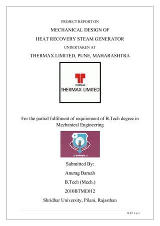1 | P a g e
PROJECT REPORT ON
MECHANICAL DESIGN OF
HEAT RECOVERY STEAM GENERATOR
UNDERTAKEN AT
THERMAX LIMITED, PUNE, MAHARASHTRA
For the partial fulfilment of requirement of B.Tech degree in
Mechanical Engineering
Submitted By:
Anurag Baruah
B.Tech (Mech.)
2010BTME012
Shridhar University, Pilani, Rajasthan
 