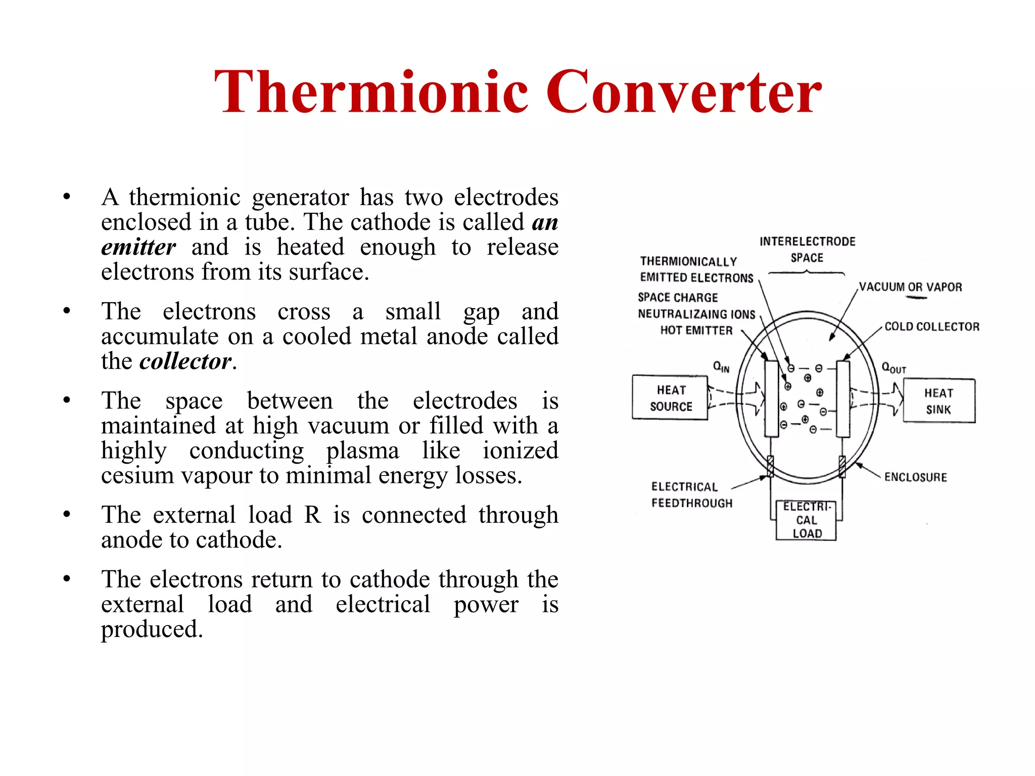 Thermionic Converter
• A thermionic generator has two electrodes
enclosed in a tube. The cathode is called an
emitter and is heated enough to release
electrons from its surface.
• The electrons cross a small gap and
accumulate on a cooled metal anode called
the collector.
• The space between the electrodes is
maintained at high vacuum or filled with a
highly conducting plasma like ionized
cesium vapour to minimal energy losses.
• The external load R is connected through
anode to cathode.
• The electrons return to cathode through the
external load and electrical power is
produced.
 