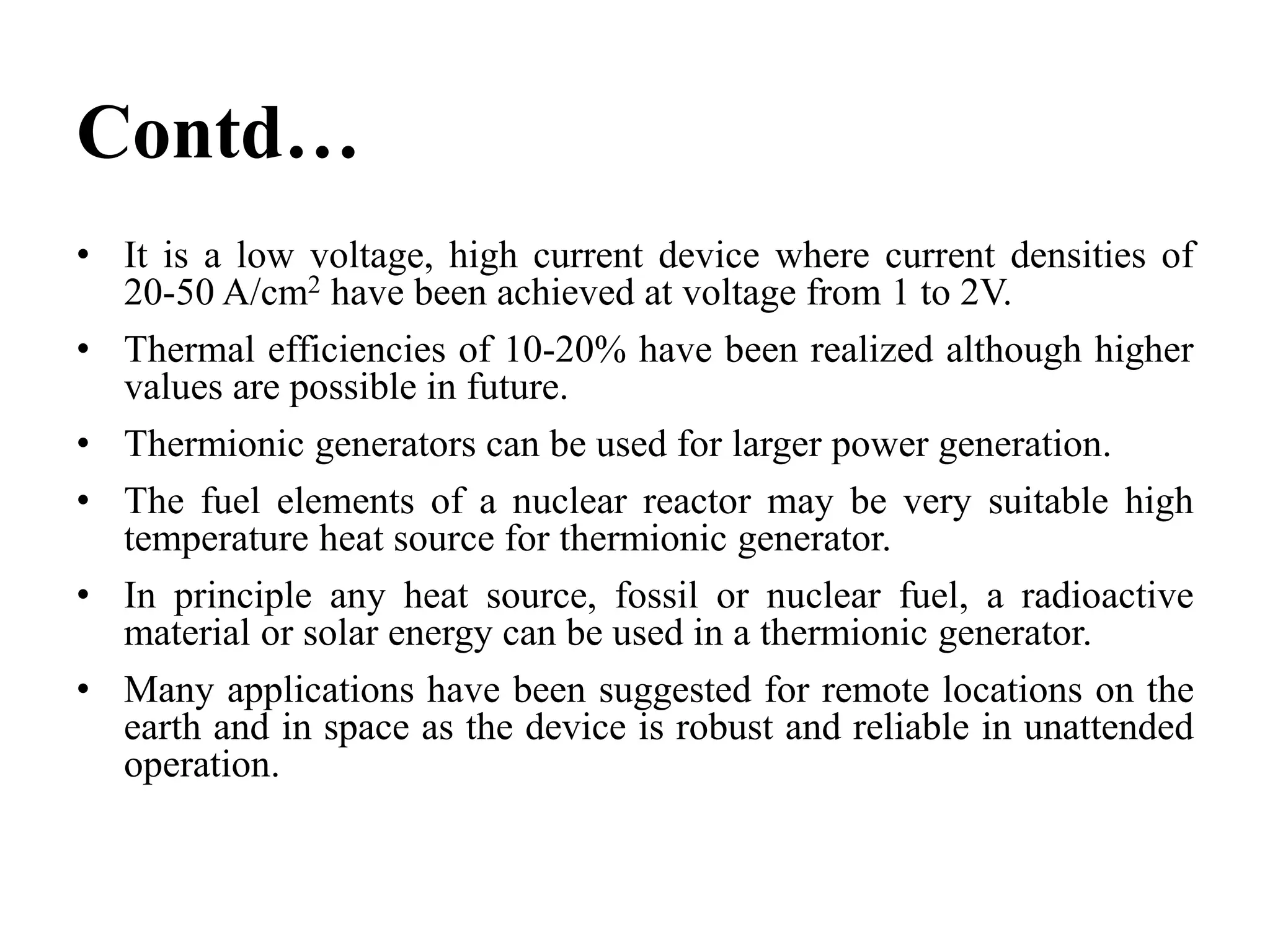 Contd…
• It is a low voltage, high current device where current densities of
20-50 A/cm2 have been achieved at voltage from 1 to 2V.
• Thermal efficiencies of 10-20% have been realized although higher
values are possible in future.
• Thermionic generators can be used for larger power generation.
• The fuel elements of a nuclear reactor may be very suitable high
temperature heat source for thermionic generator.
• In principle any heat source, fossil or nuclear fuel, a radioactive
material or solar energy can be used in a thermionic generator.
• Many applications have been suggested for remote locations on the
earth and in space as the device is robust and reliable in unattended
operation.
 
