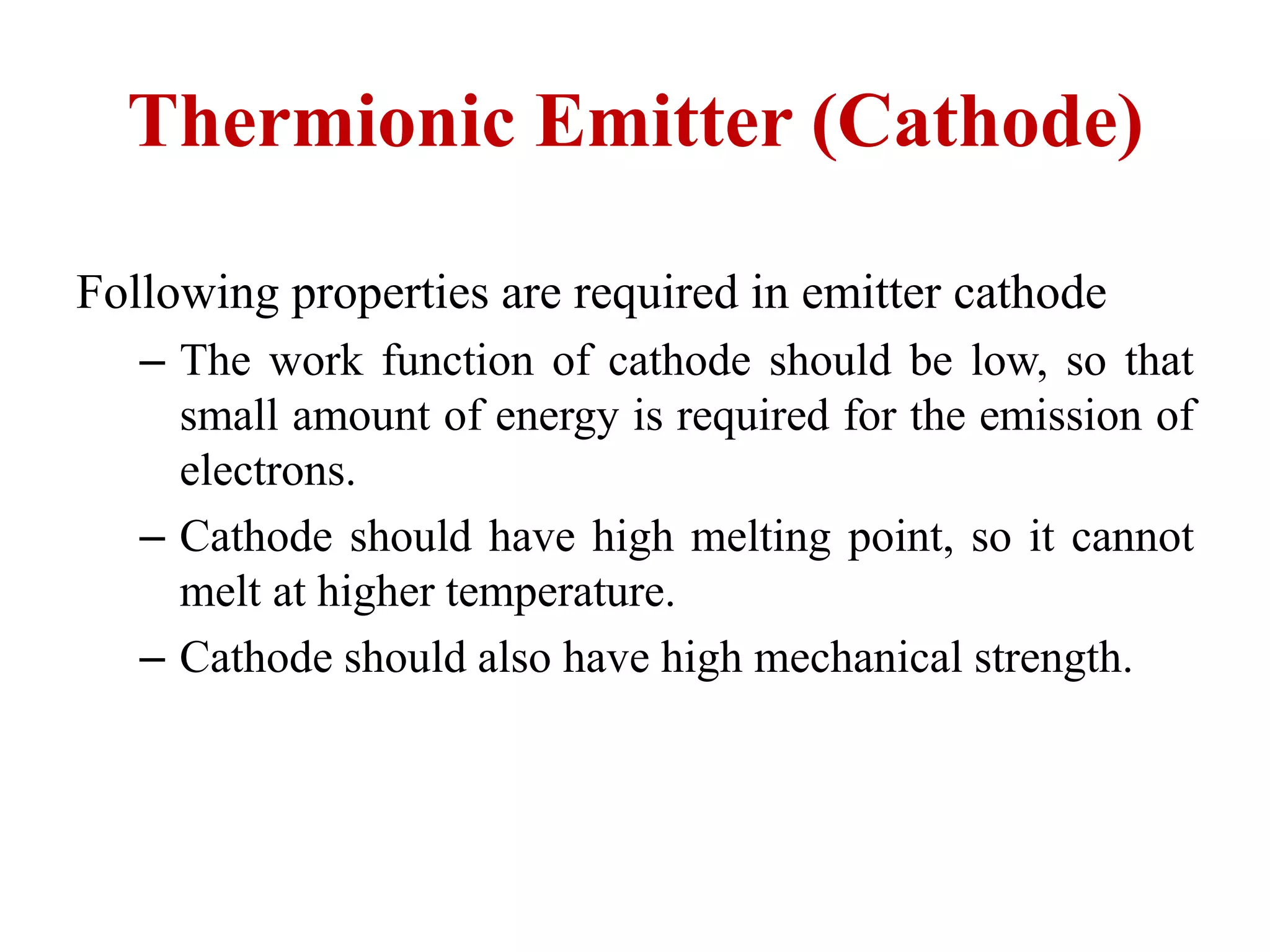 Thermionic Emitter (Cathode)
Following properties are required in emitter cathode
– The work function of cathode should be low, so that
small amount of energy is required for the emission of
electrons.
– Cathode should have high melting point, so it cannot
melt at higher temperature.
– Cathode should also have high mechanical strength.
 