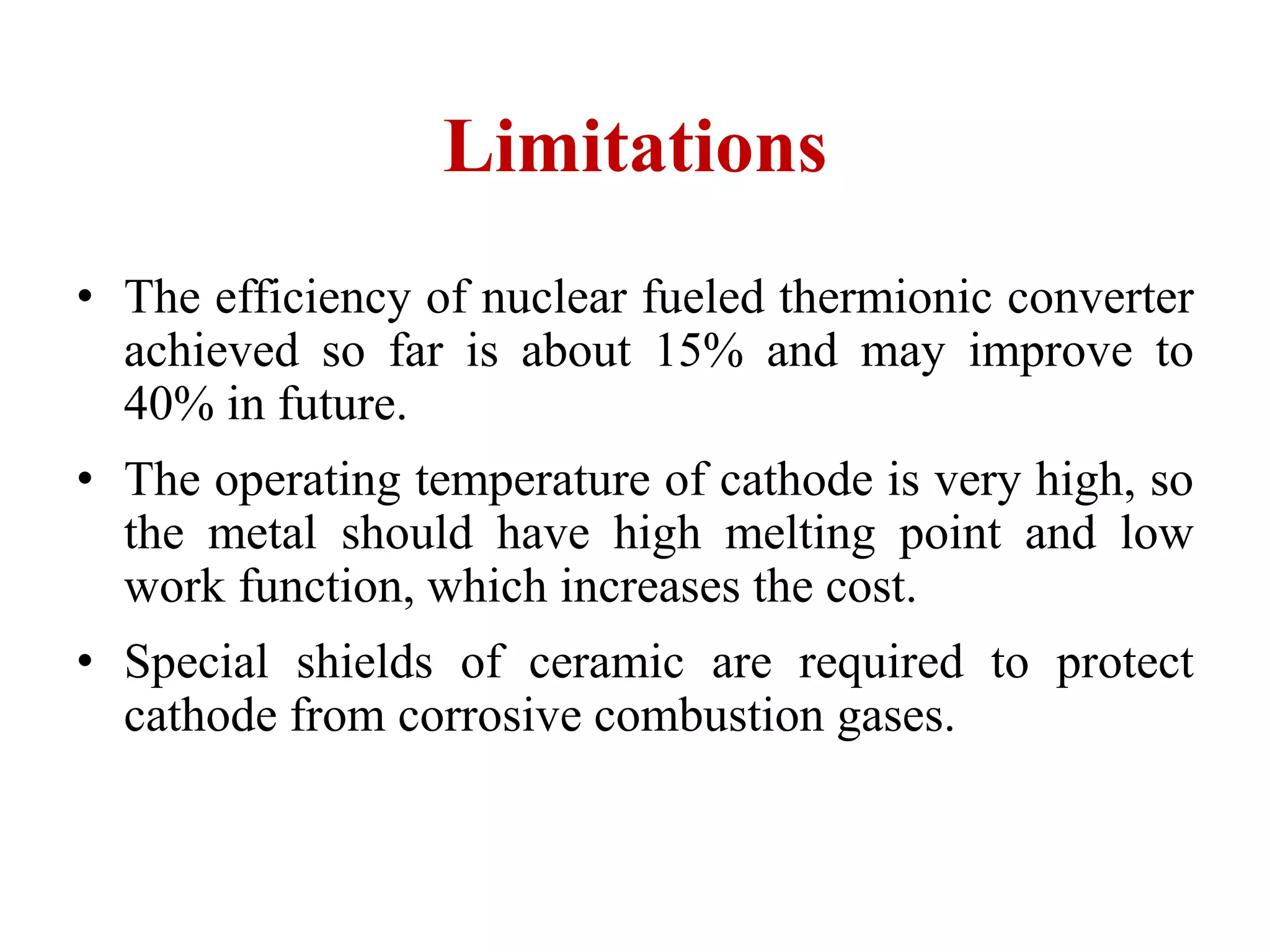 Limitations
• The efficiency of nuclear fueled thermionic converter
achieved so far is about 15% and may improve to
40% in future.
• The operating temperature of cathode is very high, so
the metal should have high melting point and low
work function, which increases the cost.
• Special shields of ceramic are required to protect
cathode from corrosive combustion gases.
 