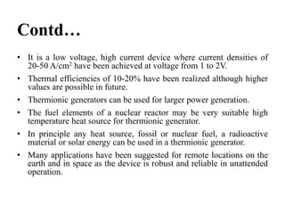 Contd…
• It is a low voltage, high current device where current densities of
20-50 A/cm2 have been achieved at voltage from 1 to 2V.
• Thermal efficiencies of 10-20% have been realized although higher
values are possible in future.
• Thermionic generators can be used for larger power generation.
• The fuel elements of a nuclear reactor may be very suitable high
temperature heat source for thermionic generator.
• In principle any heat source, fossil or nuclear fuel, a radioactive
material or solar energy can be used in a thermionic generator.
• Many applications have been suggested for remote locations on the
earth and in space as the device is robust and reliable in unattended
operation.
 