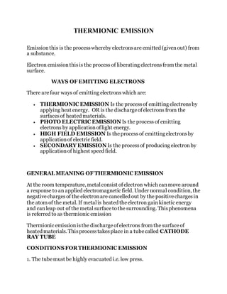 THERMIONIC EMISSION
Emissionthis is the processwhereby electronsare emitted (givenout) from
a substance.
Electron emissionthisis the process of liberating electronsfrom the metal
surface.
WAYS OF EMITTING ELECTRONS
There are four ways of emitting electrons which are:
 THERMIONIC EMISSION Is the processof emitting electronsby
applying heat energy. OR is the dischargeofelectrons from the
surfacesof heated materials.
 PHOTO ELECTRIC EMISSION Is the process of emitting
electrons by applicationoflight energy.
 HIGH FIELD EMISSION Is theprocess of emittingelectronsby
applicationof electric field.
 SECONDARY EMISSION Is the processof producing electronby
applicationof highest speed field.
GENERAL MEANING OF THERMIONIC EMISSION
At the room temperature, metalconsist ofelectron which canmove around
a response to an applied electromagnetic field. Under normal condition, the
negativechargesof the electronare cancelled out by the positivechargesin
the atom of the metal. If metalis heated theelectron gainkinetic energy
and canleap out of the metal surfacetothe surrounding. Thisphenomena
is referred to as thermionic emission
Thermionic emissionisthe dischargeofelectrons from the surfaceof
heated materials. Thisprocesstakesplace in a tubecalled CATHODE
RAY TUBE
CONDITIONSFOR THERMIONIC EMISSION
1. The tubemust be highly evacuated i.e. low press.
 
