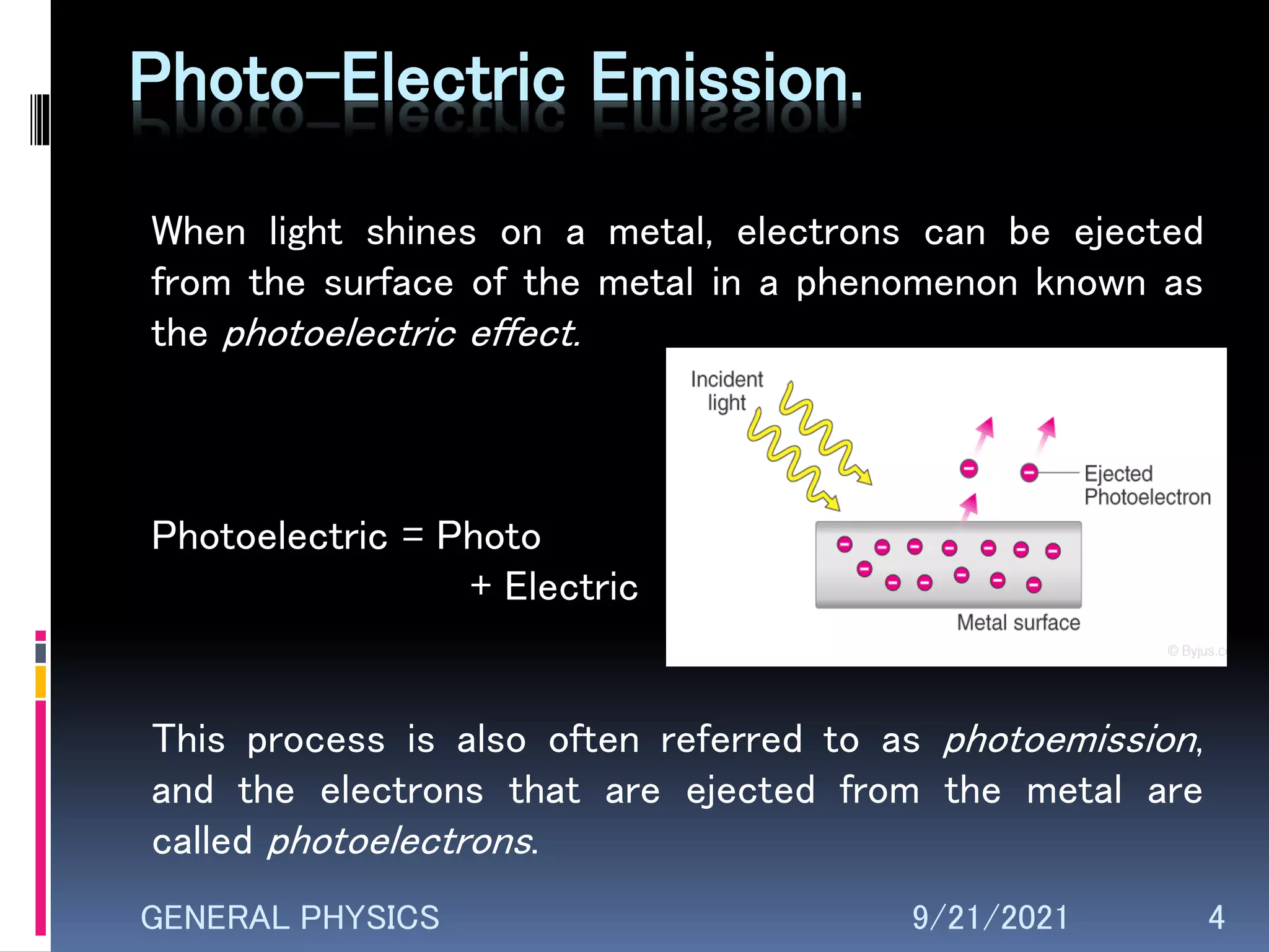 Photo-Electric Emission.
When light shines on a metal, electrons can be ejected
from the surface of the metal in a phenomenon known as
the photoelectric effect.
Photoelectric = Photo
+ Electric
This process is also often referred to as photoemission,
and the electrons that are ejected from the metal are
called photoelectrons.
9/21/2021 4
GENERAL PHYSICS