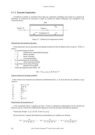 Transferts thermiques



5.1.3 Exemple d’application

   Considérons un fluide en circulation forcée dans une canalisation cylindrique pour lequel on se propose de
déterminer le coefficient de convection h relatif au transfert de chaleur fluide-paroi qui correspond à une
convection forcée :
                                                Tube

                                                                                          h
          Fluide à Τf                                  Vitesse u

                                                     Température Τp                       h



                                        Figure 5.1 : Schéma de la configuration étudiée

Détermination des grandeurs physiques :

   Il faut déterminer tous les paramètres dont dépend la densité de flux de chaleur φ (liée à h par φ = h ∆Τ), ce
sont ici :
-     Les caractéristiques du fluide :
      - λ           coefficient de conductibilité thermique
      - cp          chaleur massique
      - ρ           masse volumique
      - µ           viscosité dynamique
-     Les caractéristiques de l'écoulement
      - u           vitesse moyenne du fluide
-     La géométrie de la surface d'échange
      - D           diamètre de la conduite
-     L'écart de température paroi-fluide ∆Τ

                                                d'où : f (λ, cp, ρ, µ, u, D, ∆Τ, φ) = 0

Equation dimension de chaque grandeur :

  Il faut ensuite écrire l'équation aux dimensions fondamentales M, L, T, θ, Q de chacune des grandeurs, ce qui
s'écrit ici :

 λ:             Q. T-1.L-1.θ-1
 cp :           Q.M-1.θ-1
 ρ:             M.L-3
 µ:             M.T-1.L-1
 u:             L.T-1
 D:             L
 Τ:             θ
 φ:             Q.T-1.L-2

Détermination des groupements π :

   Il faut maintenant choisir 5 équations de base ( Toutes les dimensions fondamentales ont été utilisées) de
façon à ce que les 5 dimensions fondamentales figurent au moins une fois dans l'ensemble des équations.

     Prenons par exemple : λ, ρ, u, D, ∆Τ, il reste φ, cp et µ.

     On écrit alors les 3 rapports sans dimension correspondants à ces variables sous la forme :

                                φ                                         cp                                          µ
              π1 =                               ;    π2 =                                    ;   π3 =
                     T   a1
                              λ ρ D u
                              b1 c1   d1   e1
                                                              T   a2
                                                                       λ ρ D u
                                                                       b2 c2   d2    e2
                                                                                                         T   a3
                                                                                                                  λ ρ Dd 3 u e 3
                                                                                                                   b3 c3




78                                    Cours Transferts thermiques 2ème année Ecole des Mines Nancy
 