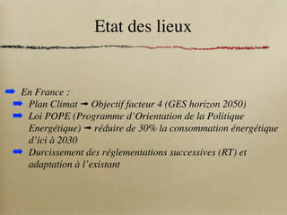 Etat des lieux
➡ En France :
➡ Plan Climat ➟ Objectif facteur 4 (GES horizon 2050)
➡ Loi POPE (Programme d’Orientation de la Politique
Energétique) ➟ réduire de 30% la consommation énergétique
d’ici à 2030
➡ Durcissement des réglementations successives (RT) et
adaptation à l’existant
 