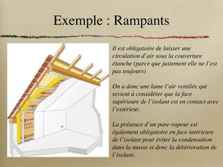 Exemple : Rampants
Il est obligatoire de laisser une
circulation d’air sous la couverture
étanche (parce que justement elle ne l’est
pas toujours)
On a donc une lame l’air ventilée qui
revient à considérer que la face
supérieure de l’isolant est en contact avec
l’extérieur.
La présence d’un pare-vapeur est
également obligatoire en face intérieure
de l’isolant pour éviter la condensation
dans la masse et donc la détérioration de
l’isolant.
 