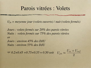 Parois vitrées : Volets
Ujn = moyenne jour (volets ouverts) / nuit (volets fermés)
Ujn ⇡
Uw + Uwf
2
Jours : volets fermés sur 20% des parois vitrées
Nuits : volets fermés sur 75% des parois vitrées
or
Jours : environ 45% des DJU
Nuits : environ 55% des DJU
☞ 0.2×0.45 +0.75×0.55 ≈ 0.50 soit
 
