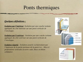 Ponts thermiques
Quelques définitions :
Isolation par l’intérieur: Isolation par une couche isolante
appliquée du côté intérieur sur une paroi verticale de
l’enveloppe.
Isolation par l’extérieur : Isolation par une couche isolante
appliquée du côté extérieur sur une paroi verticale de
l’enveloppe.
Isolation répartie : Isolation assurée exclusivement par
l’épaisseur de la partie porteuse de la paroi (ex. : blocs à
perforations verticales en terre cuite, blocs en béton
cellulaire)
 
