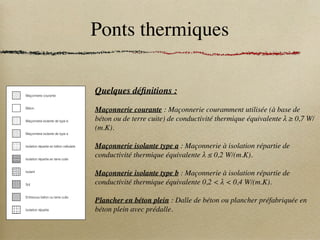 Ponts thermiques
Réglementation Thermique 2005
Règles Th-U - Fascicule 5 : Ponts thermiques - Chapitre I : Introduction
is-
(à
ue
tie
tie
).
fa-
K)
K)
W
W
K)
W
W
c – Indices
i Intérieur
e Extérieur ou LNC
p Plancher
m Mur
r Refend
c chaînage
po Poutre
f Feuillure
d - Légendes
Maçonnerie courante
Béton
Maçonnerie isolante de type b
Maçonnerie isolante de type a
Isolation répartie en béton cellulaire
Isolation répartie en terre cuite
Isolant
Sol
Entrevous béton ou terre cuite
Isolation répartie
Quelques définitions :
Maçonnerie courante : Maçonnerie couramment utilisée (à base de
béton ou de terre cuite) de conductivité thermique équivalente λ ≥ 0,7 W/
(m.K).
Maçonnerie isolante type a : Maçonnerie à isolation répartie de
conductivité thermique équivalente λ ≤ 0,2 W/(m.K).
Maçonnerie isolante type b : Maçonnerie à isolation répartie de
conductivité thermique équivalente 0,2  λ  0,4 W/(m.K).
Plancher en béton plein : Dalle de béton ou plancher préfabriquée en
béton plein avec prédalle.
 