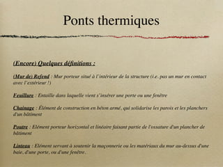 Ponts thermiques
(Encore) Quelques définitions :
(Mur de) Refend : Mur porteur situé à l’intérieur de la structure (i.e. pas un mur en contact
avec l’extérieur !)
Feuillure : Entaille dans laquelle vient s’insérer une porte ou une fenêtre
Chainage : Élément de construction en béton armé, qui solidarise les parois et les planchers
d'un bâtiment
Poutre : Elément porteur horizontal et linéaire faisant partie de l'ossature d'un plancher de
bâtiment
Linteau : Elément servant à soutenir la maçonnerie ou les matériaux du mur au-dessus d'une
baie, d'une porte, ou d'une fenêtre.
 