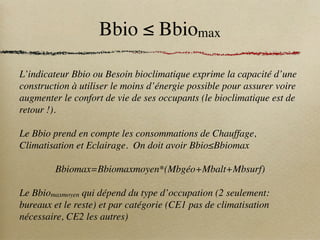 Bbio ≤ Bbiomax
L’indicateur Bbio ou Besoin bioclimatique exprime la capacité d’une
construction à utiliser le moins d’énergie possible pour assurer voire
augmenter le confort de vie de ses occupants (le bioclimatique est de
retour !).
Le Bbio prend en compte les consommations de Chauffage,
Climatisation et Eclairage. On doit avoir Bbio≤Bbiomax
Bbiomax=Bbiomaxmoyen*(Mbgéo+Mbalt+Mbsurf)
Le Bbiomaxmoyen qui dépend du type d’occupation (2 seulement:
bureaux et le reste) et par catégorie (CE1 pas de climatisation
nécessaire, CE2 les autres)
 