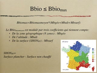 Bbio ≤ Bbiomax
Bbiomax=Bbiomaxmoyen*(Mbgéo+Mbalt+Mbsurf)
Le Bbiomaxmoyen est modulé par trois coefficients qui tiennent compte:
• De la zone géographique (8 zones) : Mbgéo
• De l’altitude : Mbalt
• De la surface (SHONRT) : Mbsurf
SHONRT=
Surface plancher - Surface non chauffé
 