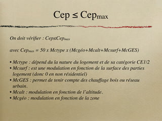 Cep ≤ Cepmax
On doit vérifier : Cep≤Cepmax
avec Cepmax = 50 x Mctype x (Mcgéo+Mcalt+Mcsurf+McGES)
• Mctype : dépend du la nature du logement et de sa catégorie CE1/2
• Mcsurf : est une modulation en fonction de la surface des parties
logement (donc 0 en non résidentiel)
• McGES : permet de tenir compte des chauffage bois ou réseau
urbain.
• Mcalt : modulation en fonction de l’altitude.
• Mcgéo : modulation en fonction de la zone
 