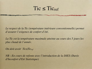 Tic ≤ Ticref
Le respect de la Tic (température intérieure conventionnelle) permet
d’assurer l’exigence de confort d’été.
La Tic est la température maximale atteinte au cours des 5 jours les
plus chaud de l’année.
On doit avoir Tic≤Ticref
NB : En cours de refonte avec l’introduction de la DIES (Durée
d'Inconfort d'Eté Statistique)
 