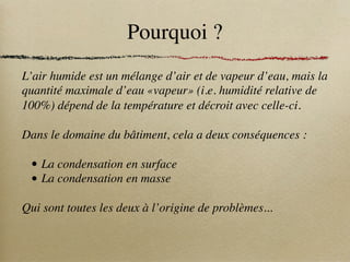 Pourquoi ?
L’air humide est un mélange d’air et de vapeur d’eau, mais la
quantité maximale d’eau «vapeur» (i.e. humidité relative de
100%) dépend de la température et décroit avec celle-ci.
Dans le domaine du bâtiment, cela a deux conséquences :
• La condensation en surface
• La condensation en masse
Qui sont toutes les deux à l’origine de problèmes...
 