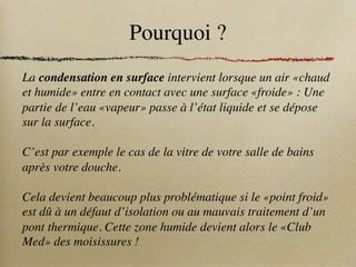 Pourquoi ?
La condensation en surface intervient lorsque un air «chaud
et humide» entre en contact avec une surface «froide» : Une
partie de l’eau «vapeur» passe à l’état liquide et se dépose
sur la surface.
C’est par exemple le cas de la vitre de votre salle de bains
après votre douche.
Cela devient beaucoup plus problématique si le «point froid»
est dû à un défaut d’isolation ou au mauvais traitement d’un
pont thermique. Cette zone humide devient alors le «Club
Med» des moisissures !
 