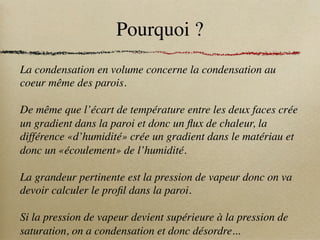 Pourquoi ?
La condensation en volume concerne la condensation au
coeur même des parois.
De même que l’écart de température entre les deux faces crée
un gradient dans la paroi et donc un flux de chaleur, la
différence «d’humidité» crée un gradient dans le matériau et
donc un «écoulement» de l’humidité.
La grandeur pertinente est la pression de vapeur donc on va
devoir calculer le profil dans la paroi.
Si la pression de vapeur devient supérieure à la pression de
saturation, on a condensation et donc désordre...
 