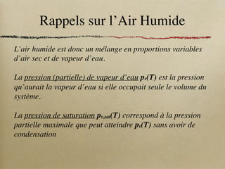 Rappels sur l’Air Humide
L’air humide est donc un mélange en proportions variables
d’air sec et de vapeur d’eau.
La pression (partielle) de vapeur d’eau pv(T) est la pression
qu’aurait la vapeur d’eau si elle occupait seule le volume du
système.
La pression de saturation pv,sat(T) correspond à la pression
partielle maximale que peut atteindre pv(T) sans avoir de
condensation
 