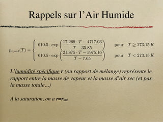 Rappels sur l’Air Humide
L’humidité spécifique r (ou rapport de mélange) représente le
rapport entre la masse de vapeur et la masse d’air sec (et pas
la masse totale...)
A la saturation, on a r=rsat
pv,sat(T) =
8





:
610.5 · exp
✓
17.269 · T 4717.03
T 35.85
◆
pour T 273.15 K
610.5 · exp
✓
21.875 · T 5975.16
T 7.65
◆
pour T  273.15 K
 
