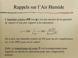 Rappels sur l’Air Humide
L’humidité relative HR (ou 𝛗 ) est une mesure de la quantité
de vapeur d’eau par rapport à la saturation.
On a donc une humidité relative de 0% pour un air complètement
sec et de 100% pour un air saturé.
Enfin, la température de rosée Tr est la température pour
laquelle on atteint la saturation pour une composition
donnée.
' = 100 ·
r
rsat
= 100 ·
pv(T)
pv,sat(T)
 