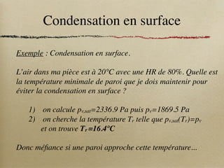Condensation en surface
Exemple : Condensation en surface.
L’air dans ma pièce est à 20°C avec une HR de 80%. Quelle est
la température minimale de paroi que je dois maintenir pour
éviter la condensation en surface ?
1) on calcule pv,sat=2336.9 Pa puis pv=1869.5 Pa
2) on cherche la température Tr telle que pv,sat(Tr)=pv
et on trouve Tr =16.4°C
Donc méfiance si une paroi approche cette température...
 