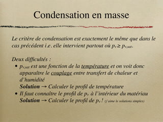 Condensation en masse
Le critère de condensation est exactement le même que dans le
cas précédent i.e. elle intervient partout où pv ≥ pv,sat.
Deux difficultés :
• pv,sat est une fonction de la température et on voit donc
apparaître le couplage entre transfert de chaleur et
d’humidité
Solution → Calculer le profil de température
• Il faut connaître le profil de pv à l’intérieur du matériau
Solution → Calculer le profil de pv ! (j’aime le solutions simples)
 