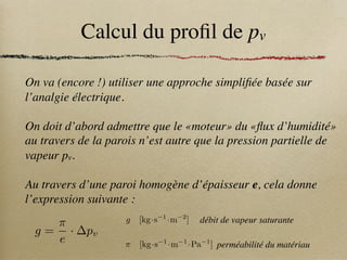 Calcul du profil de pv
On va (encore !) utiliser une approche simplifiée basée sur
l’analgie électrique.
On doit d’abord admettre que le «moteur» du «flux d’humidité»
au travers de la parois n’est autre que la pression partielle de
vapeur pv.
Au travers d’une paroi homogène d’épaisseur e, cela donne
l’expression suivante :
g =
⇡
e
· pv
g [kg·s 1
·m 2
]
⇡ [kg·s 1
·m 1
·Pa 1
]
débit de vapeur saturante
perméabilité du matériau
 