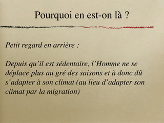 Pourquoi en est-on là ?
Petit regard en arrière :
Depuis qu’il est sédentaire, l’Homme ne se
déplace plus au gré des saisons et à donc dû
s’adapter à son climat (au lieu d’adapter son
climat par la migration)
 