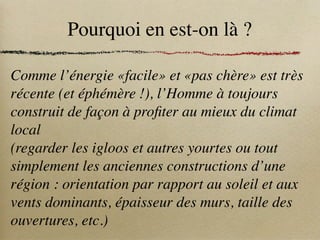 Pourquoi en est-on là ?
Comme l’énergie «facile» et «pas chère» est très
récente (et éphémère !), l’Homme à toujours
construit de façon à profiter au mieux du climat
local
(regarder les igloos et autres yourtes ou tout
simplement les anciennes constructions d’une
région : orientation par rapport au soleil et aux
vents dominants, épaisseur des murs, taille des
ouvertures, etc.)
 