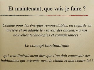 Et maintenant, que vais je faire ?
Comme pour les énergies renouvelables, on regarde en
arrière et on adapte le «savoir des anciens» à nos
nouvelles technologies et connaissances :
Le concept bioclimatique
qui veut littéralement dire que l’on doit concevoir des
habitations qui «vivent» avec le climat et non contre lui !
 