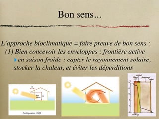 Bon sens...
L’approche bioclimatique = faire preuve de bon sens :
(1) Bien concevoir les enveloppes : frontière active
‣en saison froide : capter le rayonnement solaire,
stocker la chaleur, et éviter les déperditions
La l
lumière n
naturelle s
se d
décompose
en t
trois s
sources d
d’éclairement :
:
- p
provenant d
du s
soleil,
- p
provenant d
du c
ciel,
-i
issu d
des r
réflexions d
de l
la l
lumière
sur l
les s
surfaces i
intérieures e
et
extérieures.
Leursv
valeursr
respectivesc
changent
selon l
l’heure d
de l
la j
journée,
la s
saison, l
la h
hauteur d
du s
soleil e
et
les c
conditions d
de n
nébulosité.
>>L’éclairage
Les dépenses d’écla
de réduire les bes
d’éclairement du
l’aménagement et
>>L’apport d
de
Le rayonnement s
très agréable en hi
surchauffe.
Le c
confort d
d’hive
Pour profiter au ma
remplit les fonction
Capter l
la c
chaleur
L’enveloppe du bâ
dans une serre, les
atteignent les mur
couleurs. Cet échau
Effet de serre : schéma de principe
réchauffer efficacement la maison,
• une véranda encastrée c'est-à-dire intégrée au logement maximise les surfaces de
murs et régule mieux les variations de température qu’une véranda semi encastrée
qui a moins d’emprise sur la maison,
• les murs et le sol de couleur foncée captent mieux les rayons solaires d’hiver,
• un arbre à feuilles caduques situé au sud fournit une protection solaire naturelle,
• ne jamais placer de chauffage dans une véranda bioclimatique pour empêcher les
condensations sur les vitres en hiver,
• lesvitragesextérieursdoiventêtredoublesetlesvitragesentrelavérandaetlelogement
simples,
• degrandesouverturesversl’extérieursontpréconiséespourfavoriserlacirculationd’air,
• l’uniformité du sol (même nature, pas de différence de niveau entre logement et
véranda) doit être conservée pour assurer une meilleure homogénéité thermique.
Se p
protéger d
du s
soleil
Pour exploiter la chaleur du soleil en hiver tout en évitant les surchauffes en été, des
masques et des protections solaires sont indispensables. Ces derniers augmentent
le pouvoir isolant des fenêtres et contrôlent l’éblouissement. Ils peuvent être fixes,
comme les porches et auvents, ou amovibles comme les stores et persiennes.
La végétation à feuilles caduques fournit des zones d’ombrage et forme un écran
face au vent.
Les protections solaires fixes ont des coûts non négligeables. C’est pour cette raison
qu’il est nécessaire de calculer leurs dimensions en fonction de leur utilisation.
Par exemple, un auvent orienté au sud doit laisser passer les rayons du soleil en
hiver et les bloquer en été pour éviter les surchauffes.
Baie
vitrée
53°
D
H
ce
www.ideesmaison.com
Configuration HIVER
Source
SMVF
3. Principes thermiques : 3 murs / évolution des tem
 