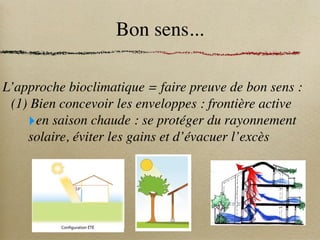 Bon sens...
L’approche bioclimatique = faire preuve de bon sens :
(1) Bien concevoir les enveloppes : frontière active
‣en saison chaude : se protéger du rayonnement
solaire, éviter les gains et d’évacuer l’excès
situé au sud fournit une protection solaire naturelle,
e dans une véranda bioclimatique pour empêcher les
n hiver,
tredoublesetlesvitragesentrelavérandaetlelogement
érieursontpréconiséespourfavoriserlacirculationd’air,
ature, pas de différence de niveau entre logement et
pour assurer une meilleure homogénéité thermique.
leil en hiver tout en évitant les surchauffes en été, des
laires sont indispensables. Ces derniers augmentent
et contrôlent l’éblouissement. Ils peuvent être fixes,
ou amovibles comme les stores et persiennes.
ques fournit des zones d’ombrage et forme un écran
nt des coûts non négligeables. C’est pour cette raison
er leurs dimensions en fonction de leur utilisation.
té au sud doit laisser passer les rayons du soleil en
éviter les surchauffes.
53°
Source
www.ideesmaison.com
Configuration ÉTÉ
 