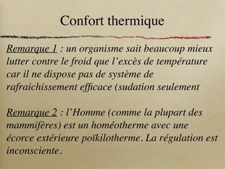 Confort thermique
Remarque 1 : un organisme sait beaucoup mieux
lutter contre le froid que l’excès de température
car il ne dispose pas de système de
rafraichissement efficace (sudation seulement
Remarque 2 : l’Homme (comme la plupart des
mammifères) est un homéotherme avec une
écorce extérieure poïkilotherme. La régulation est
inconsciente.
 