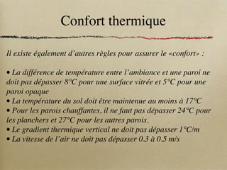Confort thermique
Il existe également d’autres règles pour assurer le «confort» :
• La différence de température entre l’ambiance et une paroi ne
doit pas dépasser 8°C pour une surface vitrée et 5°C pour une
paroi opaque
• La température du sol doit être maintenue au moins à 17°C
• Pour les parois chauffantes, il ne faut pas dépasser 24°C pour
les planchers et 27°C pour les autres parois.
• Le gradient thermique vertical ne doit pas dépasser 1°C/m
• La vitesse de l’air ne doit pas dépasser 0.3 à 0.5 m/s
 