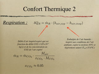Confort Thermique 2
Respiration :
ṁR = ṁCO2
·
Mair
xCO2
· MCO2
xCO2
⇡ 0.05
Enthalpie de l’air humide :
inspiré aux conditions de l’air
ambiant, expiré à environ 34°C et
légèrement saturé (Tsat=35.8°C)
Débit d’air inspiré/expiré qui est
fonction du débit CO2 (1.05×10-7
kg/s) et de la concentration en
CO2 de l’air expiré
QR = ṁR · (hair,exp hair,insp)
 