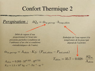 Confort Thermique 2
Perspiration :
Enthalpie de l’eau vapeur à la
température de la peau (qui
dépend de l’activité)
Débit de vapeur d’eau
proportionnel à l’écart des
pressions partielles (conditions de
l’ambiance d’un côté et conditions
«intradermiques» de l’autre)
Qp = ṁw,persp · hvap,skin
Tskin = 35.7 0.028 ·
Qm
Askin
KD = 1.3 ⇥ 109
kg · s 1
· Pa 1
· m 2
Askin = 0.203 · M0.425
· H0.725
ṁw,persp = Askin · KD · (Psat,skin Psat,amb)
 