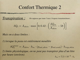 Confort Thermique 2
Transpiration : On suppose que toute l’eau s’évapore instantanément...
Mais on a deux limites :
1) lorsque la peau est entièrement mouillée
2) limite physiologique, on ne peut pas transpirer plus d’un litre
par heure (environ)
Qt = Askin · max

0; 0.42 ·
✓
Qm
Askin
58
◆
Qmax
t = Askin · hm · (psat,skin psat,amb) · hvap,skin
hm = 7.2 ⇥ 10 9
· hc
 