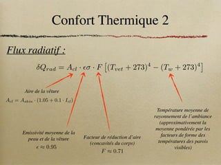Confort Thermique 2
Flux radiatif :
Température moyenne de
rayonnement de l’ambiance
(approximativement la
moyenne pondérée par les
facteurs de forme des
températures des parois
visibles)
Aire de la vêture
Qrad = Acl · ✏ · F
⇥
(Tvet + 273)4
(Tw + 273)4
⇤
Acl = Askin · (1.05 + 0.1 · Icl)
Facteur de réduction d’aire
(concavités du corps)
F ⇡ 0.71
Emissivité moyenne de la
peau et de la vêture
✏ ⇡ 0.95
 